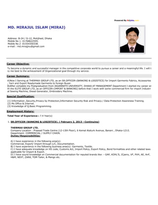Powered By Bdjobs.com
MD. MIRAJUL ISLAM (MIRAJ)
Address: B-24 / G-12, Motijheel, Dhaka
Mobile No 1: 01768622595.
Mobile No 2 :01554350338.
e-mail : md.mirajjnu@gmail.com
Career Objective:
To become a dynamic and successful manager in the competitive corporate world to pursue a career and a meaningful life. I will t
ry me best to the achievement of Organizational goal through my service.
Career Summary:
A)Now I Serving at THERMAX GROUP LTD, as an SR.OFFICER-(BANKING & LOGISTICS) for Import Garments Fabrics, Accessories
, Yarn and Export Readymade Garments to foreign Buyer.
B)After complete my Postgraduation from JAGANNATH UNIVERSITY, DHAKA AT MANAGEMENT Department I started my career wi
th the ELITE GROUP LTD, as an OFFICER-(IMPORT & BANKING) before that I work with some commercial firm for import Industri
al Sewing Machine, Diesel Generator, Embroidery Machine.
Special Qualification:
(1) Information ,Security,Privacy by Protection,Information Security Risk and Privacy / Data Protection Awareness Training.
(2) Ms Office & Internet.
(3) Knowledge of Q.Basic Programming.
Employment History:
Total Year of Experience : 7.4 Year(s)
1. SR.OFFICER (BANKING & LOGISTICS). ( February 2, 2013 - Continuing)
THERMAX GROUP LTD.
Company Location : Praasad Trade Centre (12-13th Floor), 6 Kemal Ataturk Avenue, Banani , Dhaka-1213.
Department: COMMERCIAL / SUPPLY CHAIN.
Duties/Responsibilities:
A) I have experience in the following area(s):
Commercial, Export/ Import through L/C, Documentation.
B) I have experience in the following business area(s): Garments, Textile.
C) I have adequate knowledge on HS code, Customs Act, Import Policy, Export Policy, Bond formalities and other related laws
applicable for Import & Export.
D) I have sound knowledge on Commercial documentation for reputed brands like: - GAP, KOHL'S, JCpeny, VF, PVH, AE, AnF,
H&M, NEXT, ZARA, TOM Tailor, & Mango etc.
 