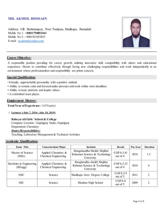 Page 1 of 3
MD. AKMOL HOSSAIN
Address: Vill: Brahmmapur, Post: Nadpara, Shailkupa, Jhenaidah
Mobile No 1: +8801750852441
Mobile No 2 : +8801921053835
E-mail : m.akmol@yahoo.com
Career Objective:
A responsible position providing for career growth, utilizing innovative skill, compatibility with others and educational
experience. Desire to contribute effectively through facing new challenging responsibilities and work independently in an
environment where professionalism and responsibility are prime concern.
Special Qualification:
• Friendly, approachable personality with a positive outlook.
• Ability to remain calm and focused under pressure and work within strict deadlines.
• Ability to lead, motivate and inspire others.
• A committed team player.
Employment History:
Total Year of Experience : 3.0 Year(s)
1. Lecturer ( July 7, 2016 - July 10, 2019)
Rabeya-Ali Girls` School & College
Company Location : Gopalganj Sadar, Gopalganj
Department: Chemistry
Duties/Responsibilities:
Teaching, Laboratory Management & Technical Activities
Academic Qualification:
Exam Title Concentration/Major Institute Result Pas.Year Duration
Master of Science
(MSc)
Applied Chemistry &
Chemical Engineering
Bangabandhu Sheikh Mujibur
Rahaman Science & Technology
University
CGPA:3.41
out of 4
2018 1.5
Bachelor in Engineering
(BEngg)
Applied Chemistry &
Chemical Engineering
Bangbandhu sheikh Mujibur
Rahman Science & Technology
University
CGPA:3.23
out of 4
2016 4
HSC Science Shailkupa Govt. Degree College
CGPA:3.9
out of 5
2011 2
SSC Science Mouban High School
CGPA:4
out of 5
2009 2
 
