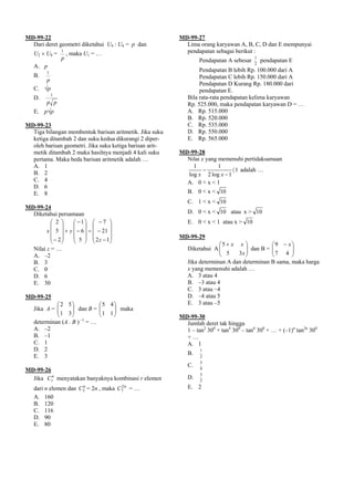 MD-99-22                                                  MD-99-27
  Dari deret geometri diketahui U4 : U6 = p dan             Lima orang karyawan A, B, C, D dan E mempunyai
   U2 × U8 =
                 1
                     , maka U1 = …                          pendapatan sebagai berikut :
                 p                                                Pendapatan A sebesar
                                                                                         1
                                                                                             pendapatan E
                                                                                         2
   A. p
         1
                                                                  Pendapatan B lebih Rp. 100.000 dari A
   B.                                                             Pendapatan C lebih Rp. 150.000 dari A
       p
                                                                  Pendapatan D Kurang Rp. 180.000 dari
   C. √p                                                          pendapatan E.
             1
   D.                                                        Bila rata-rata pendapatan kelima karyawan
         p p                                                 Rp. 525.000, maka pendapatan karyawan D = …
   E. p√p                                                    A. Rp. 515.000
                                                             B. Rp. 520.000
MD-99-23                                                     C. Rp. 535.000
  Tiga bilangan membentuk barisan aritmetik. Jika suku       D. Rp. 550.000
  ketiga ditambah 2 dan suku kedua dikurangi 2 diper-        E. Rp. 565.000
  oleh barisan geometri. Jika suku ketiga barisan arit-
  metik ditambah 2 maka hasilnya menjadi 4 kali suku      MD-99-28
  pertama. Maka beda barisan aritmetik adalah …             Nilai x yang memenuhi pertidaksamaan
  A. 1                                                        1          1
                                                                   −          〈 1 adalah …
  B. 2                                                      log x 2 log x − 1
  C. 4                                                      A. 0 < x < 1
  D. 6
  E. 8                                                       B. 0 < x < 10
                                                             C. 1 < x < 10
MD-99-24
  Diketahui persamaan                                        D. 0 < x < 10 atau x > 10
         ⎛ 2 ⎞     ⎛ −1⎞ ⎛ − 7 ⎞                             E. 0 < x < 1 atau x > 10
         ⎜ ⎟       ⎜ ⎟ ⎜            ⎟
       x ⎜ 5 ⎟ + y ⎜ − 6 ⎟ = ⎜ − 21 ⎟
         ⎜ − 2⎟    ⎜ 5 ⎟ ⎜ 2 z − 1⎟                       MD-99-29
         ⎝ ⎠       ⎝ ⎠ ⎝            ⎠
                                                                          ⎛5 + x x ⎞          ⎛9 − x⎞
   Nilai z = …                                               Diketahui A ⎜⎜ 5       ⎟ dan B = ⎜
                                                                                    ⎟         ⎜7 4 ⎟  ⎟
   A. –2                                                                  ⎝      3x ⎠         ⎝       ⎠
   B. 3                                                      Jika determinan A dan determinan B sama, maka harga
   C. 0                                                      x yang memenuhi adalah …
   D. 6                                                      A. 3 atau 4
   E. 30                                                     B. –3 atau 4
                                                             C. 3 atau –4
MD-99-25                                                     D. –4 atau 5
            ⎛ 2 5⎞                ⎛5 4⎞                      E. 3 atau –5
   Jika A = ⎜
            ⎜ 1 3 ⎟ dan B =
                   ⎟              ⎜
                                  ⎜ 1 1 ⎟ maka
                                        ⎟
            ⎝      ⎠              ⎝     ⎠                 MD-99-30
   determinan (A . B ) –1 = …                               Jumlah deret tak hingga
   A. –2                                                    1 – tan2 300 + tan4 300 – tan6 300 + … + (–1)n tan2n 300
   B. –1                                                    +…
   C. 1                                                     A. 1
   D. 2                                                           1
                                                             B.
   E. 3                                                           2
                                                                  3
                                                             C.   4
MD-99-26
                                                                  3
  Jika Crn menyatakan banyaknya kombinasi r elemen           D.   2
   dari n elemen dan      n
                         C3   = 2n , maka   C7 n
                                             2
                                                   =…        E. 2
   A. 160
   B. 120
   C. 116
   D. 90
   E. 80
 