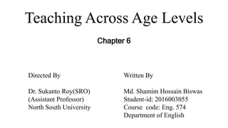 Teaching Across Age Levels
Chapter 6
Directed By
Dr. Sukanto Roy(SRO)
(Assistant Professor)
North South University
Written By
Md. Shamim Hossain Biswas
Student-id: 2016003055
Course code: Eng. 574
Department of English
 