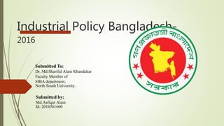 Industrial Policy Bangladesh-
2016
Submitted To:
Dr. Md.Shariful Alam Khandakar
Faculty Member of
MBA department,
North South University.
Submitted by:
Md.Asfiqur Alam
Id: 2016561660
 