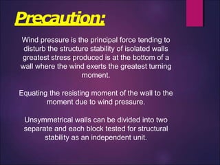 Precaution:
Wind pressure is the principal force tending to
disturb the structure stability of isolated walls
greatest stress produced is at the bottom of a
wall where the wind exerts the greatest turning
moment.
Equating the resisting moment of the wall to the
moment due to wind pressure.
Unsymmetrical walls can be divided into two
separate and each block tested for structural
stability as an independent unit.
 