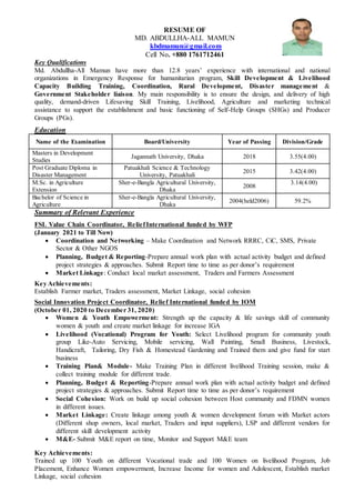 RESUME OF
MD. ABDULLHA-ALL MAMUN
kbdmamun@gmail.com
Cell No. +880 1761712461
Key Qualifications
Md. Abdullha-All Mamun have more than 12.8 years’ experience with international and national
organizations in Emergency Response for humanitarian program, Skill Development & Livelihood
Capacity Building Training, Coordination, Rural Development, Disaster management &
Government Stakeholder liaison. My main responsibility is to ensure the design, and delivery of high
quality, demand-driven Lifesaving Skill Training, Livelihood, Agriculture and marketing technical
assistance to support the establishment and basic functioning of Self-Help Groups (SHGs) and Producer
Groups (PGs).
Education
Name of the Examination Board/University Year of Passing Division/Grade
Masters in Development
Studies
Jagannath University, Dhaka 2018 3.55(4.00)
Post Graduate Diploma in
Disaster Management
Patuakhali Science & Technology
University, Patuakhali
2015 3.42(4.00)
M.Sc. in Agriculture
Extension
Sher-e-Bangla Agricultural University,
Dhaka
2008
3.14(4.00)
Bachelor of Science in
Agriculture
Sher-e-Bangla Agricultural University,
Dhaka
2004(held2006) 59.2%
Summary of Relevant Experience
FSL Value Chain Coordinator, ReliefInternational funded by WFP
(January 2021 to Till Now)
 Coordination and Networking – Make Coordination and Network RRRC, CiC, SMS, Private
Sector & Other NGOS
 Planning, Budget & Reporting-Prepare annual work plan with actual activity budget and defined
project strategies & approaches. Submit Report time to time as per donor’s requirement
 Market Linkage: Conduct local market assessment, Traders and Farmers Assessment
Key Achievements:
Establish Farmer market, Traders assessment, Market Linkage, social cohesion
Social Innovation Project Coordinator, Relief International funded by IOM
(October 01, 2020 to December 31, 2020)
 Women & Youth Empowerment: Strength up the capacity & life savings skill of community
women & youth and create market linkage for increase IGA
 Livelihood (Vocational) Program for Youth: Select Livelihood program for community youth
group Like-Auto Servicing, Mobile servicing, Wall Painting, Small Business, Livestock,
Handicraft, Tailoring, Dry Fish & Homestead Gardening and Trained them and give fund for start
business
 Training Plan& Module- Make Training Plan in different livelihood Training session, make &
collect training module for different trade.
 Planning, Budget & Reporting-Prepare annual work plan with actual activity budget and defined
project strategies & approaches. Submit Report time to time as per donor’s requirement
 Social Cohesion: Work on build up social cohesion between Host community and FDMN women
in different issues.
 Market Linkage: Create linkage among youth & women development forum with Market actors
(Different shop owners, local market, Traders and input suppliers), LSP and different vendors for
different skill development activity
 M&E- Submit M&E report on time, Monitor and Support M&E team
Key Achievements:
Trained up 100 Youth on different Vocational trade and 100 Women on livelihood Program, Job
Placement, Enhance Women empowerment, Increase Income for women and Adolescent, Establish market
Linkage, social cohesion
 