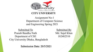 CITY UNIVERSITY
Assignment No-1
Department of Computer Science
and Engineering Spring 2021
Submitted To
Pranab Bandhu Nath
Department of CSE
City University Dhaka, Bangladesh
Submitted By
Md. Sajal Khan
182482510
Submission Date: 20/5/2021
 