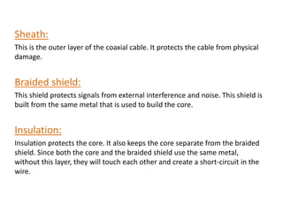 Sheath:
This is the outer layer of the coaxial cable. It protects the cable from physical
damage.
Braided shield:
This shield protects signals from external interference and noise. This shield is
built from the same metal that is used to build the core.
Insulation:
Insulation protects the core. It also keeps the core separate from the braided
shield. Since both the core and the braided shield use the same metal,
without this layer, they will touch each other and create a short-circuit in the
wire.
 