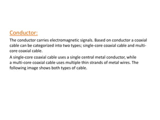 Conductor:
The conductor carries electromagnetic signals. Based on conductor a coaxial
cable can be categorized into two types; single-core coaxial cable and multi-
core coaxial cable.
A single-core coaxial cable uses a single central metal conductor, while
a multi-core coaxial cable uses multiple thin strands of metal wires. The
following image shows both types of cable.
 