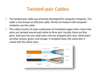 Twisted-pair Cables
• The twisted-pair cable was primarily developed for computer networks. This
cable is also known as Ethernet cable. Almost all modern LAN computer
networks use this cable.
• This cable consists of color-coded pairs of insulated copper wires. Every two
wires are twisted around each other to form pair. Usually, there are four
pairs. Each pair has one solid color and one stripped color wire. Solid colors
are blue, brown, green, and orange. In stripped color, the solid color is
mixed with the white color.
 
