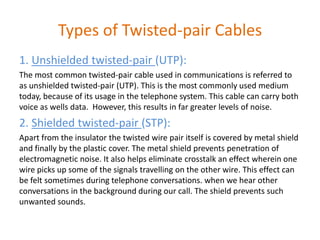Types of Twisted-pair Cables
1. Unshielded twisted-pair (UTP):
The most common twisted-pair cable used in communications is referred to
as unshielded twisted-pair (UTP). This is the most commonly used medium
today, because of its usage in the telephone system. This cable can carry both
voice as wells data. However, this results in far greater levels of noise.
2. Shielded twisted-pair (STP):
Apart from the insulator the twisted wire pair itself is covered by metal shield
and finally by the plastic cover. The metal shield prevents penetration of
electromagnetic noise. It also helps eliminate crosstalk an effect wherein one
wire picks up some of the signals travelling on the other wire. This effect can
be felt sometimes during telephone conversations. when we hear other
conversations in the background during our call. The shield prevents such
unwanted sounds.
 