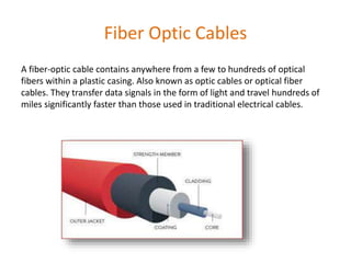 Fiber Optic Cables
A fiber-optic cable contains anywhere from a few to hundreds of optical
fibers within a plastic casing. Also known as optic cables or optical fiber
cables. They transfer data signals in the form of light and travel hundreds of
miles significantly faster than those used in traditional electrical cables.
 