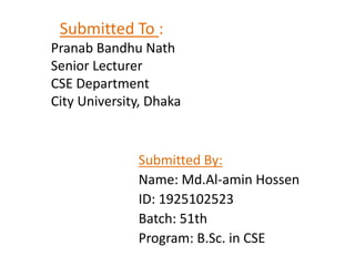 Submitted To :
Pranab Bandhu Nath
Senior Lecturer
CSE Department
City University, Dhaka
Submitted By:
Name: Md.Al-amin Hossen
ID: 1925102523
Batch: 51th
Program: B.Sc. in CSE
 