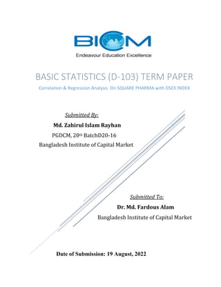 Submitted By:
Md. Zahirul Islam Rayhan
PGDCM, 20th BatchD20-16
Bangladesh Institute of Capital Market
Submitted To:
Dr. Md. Fardous Alam
Bangladesh Institute of Capital Market
Date of Submission: 19 August, 2022
BASIC STATISTICS (D-103) TERM PAPER
Correlation & Regression Analysis On SQUARE PHARMA with DSEX INDEX
 