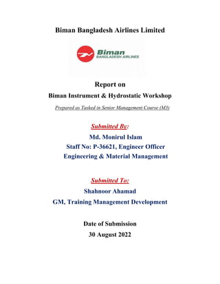 Biman Bangladesh Airlines Limited
Report on
Biman Instrument & Hydrostatic Workshop
Prepared as Tasked in Senior Management Course (M3)
Submitted By:
Submitted To:
Shahnoor Ahamad
GM, Training Management Development
Date of Submission
30 August 2022
Md. Monirul Islam
Staff No: P-36621, Engineer Officer
Engineering & Material Management
 