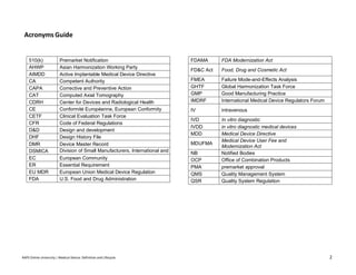 RAPS Online University | Medical Device: Definition and Lifecycle 2
Acronyms Guide
510(k) Premarket Notification
AHWP Asian Harmonization Working Party
AIMDD Active Implantable Medical Device Directive
CA Competent Authority
CAPA Corrective and Preventive Action
CAT Computed Axial Tomography
CDRH Center for Devices and Radiological Health
CE Conformité Européenne, European Conformity
CETF Clinical Evaluation Task Force
CFR Code of Federal Regulations
D&D Design and development
DHF Design History File
DMR Device Master Record
DSMICA Division of Small Manufacturers, International and
Consumer Assistance
EC European Community
ER Essential Requirement
EU MDR European Union Medical Device Regulation
FDA U.S. Food and Drug Administration
FDAMA FDA Modernization Act
FD&C Act Food, Drug and Cosmetic Act
FMEA Failure Mode-and-Effects Analysis
GHTF Global Harmonization Task Force
GMP Good Manufacturing Practice
IMDRF International Medical Device Regulators Forum
IV intravenous
IVD In vitro diagnostic
IVDD in vitro diagnostic medical devices
MDD Medical Device Directive
MDUFMA
Medical Device User Fee and
Modernization Act
NB Notified Bodies
OCP Office of Combination Products
PMA premarket approval
QMS Quality Management System
QSR Quality System Regulation
 
