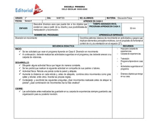 ESCUELA PRIMARIA
CICLO ESCOLAR XXXX-XXXX
GRADO: 2° DIA: MARTES NO. ALUMNOS: MATERIA: EducaciónFísica
FECHA: Semana 6 APRENDE EN CASA II
ENFASIS
Descubre diversos usos que puede dar a los objetos que
existen en casa a partir de su diseño y sus posibilidades de
manipulación y locomoción.
TIEMPO ASIGNADO EN EL
PROGRAMAAPRENDEEN CASA II:
30 min
NOMBRE DEL PROGRAMA APRENDIZAJE ESPERADO:
Diversión en movimiento Coordina patrones básicos de movimiento en actividades y juegos que
implican elementos perceptivo-motrices, con el propósito de fomentar el
control de sí y la orientación en el espacio (2°).
SECUENCIA DIDACTICA RECURSOS
INICIO:
 Se les solicitará que vean el programa Aprende en Casa II: Diversión en movimiento
 A continuación, deberán realizar las actividades sugeridas en el programa y las deberán anexar a su
carpeta de videncias.
DESARROLLO:
 Dibujarán alguna actividad física que hagan de manera constante.
 Se les pedirá que realicen la siguiente actividad en compañía de sus padres o tutores.
 Actividad física: Rebota una pelota contra la pared y atrápala.
 Aumenta la distancia en cada rebote y, antes de atraparla, combina otros movimientos como girar,
saltar y rebotar, entre otros. Inventa tus propias reglas.
 Contestarán y escribirán las siguientes preguntas ¿Qué movimientos realizaste antes de atrapar la
pelota? ¿Qué combinación de movimientos fue la más creativa?
CIERRE:
 Las actividades antes realizadas las guardarán en su carpeta de experiencias siempre guardando una
organización para su posterior revisión.
- Hojapara carpetade
experiencias.
- Carpetade experiencias.
- Televisión
- ProgramaAprendeen casa
II
- Actividades sugeridasenel
programa
- Diversos objetosque tenga
en su casa.
 