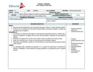 ESCUELA PRIMARIA
CICLO ESCOLAR XXXX-XXXX
GRADO: 2° DIA: VIERNES NO. ALUMNOS: MATERIA: Conocimientodelmedio.
FECHA: Semana 6 APRENDE EN CASA II
ENFASIS
Que los alumnos utilicen de manera consciente sus sentidos
para registrar aspectos de su vida cotidiana. (3/3)
TIEMPO ASIGNADO EN EL
PROGRAMAAPRENDEEN CASA II: 30 min
NOMBRE DEL PROGRAMA APRENDIZAJE ESPERADO:
A cuidar nuestros sentidos. Reconoce los órganos de los sentidos, su función, y practica acciones
para su cuidado.
SECUENCIA DIDACTICA RECURSOS
INICIO:
 Para iniciar se les solicitará que vean el programa Aprende en Casa II: “A cuidar nuestros sentidos”.
 Al término de la visualización de los videos correspondientes,procederán a registrar y contestar las
actividades que se sugieren.
DESARROLLO:
 Con ayuda de un adulto buscarán objetos con las siguientes características redondo, cuadrado, liso y
rugoso, lo dibujarán en la página 26 de su libro de conocimiento y escribirán con qué sentido lo
ubicaron.
 Escribirán en la página 27 de su libro como pueden cuidar sus sentidos de la vista y el tacto.
 Unirán con una línea el ojo y la mano con las acciones que te permiten cuidarlos.
 Preguntara a sus familiares y anotara en una hoja blanca ¿con qué otras acciones pueden cuidar la
vista y el tacto?
CIERRE:
 Las actividades antes realizadas las guardarán en su carpeta de experiencias o enviándola por
classroom, WhatsApp o correo electrónica, siempre guardando una organización para su posterior
revisión.
- Hojaspara carpetade
experiencias.
- Carpetade experiencias.
- Televisión
- Programaaprendeencasa
II.
- Actividades delprograma.
- Librode texto,
- Dispositivos digitales.
- Classroom.
- WhatsApp.
- Correoelectrónico
Librode texto..
 