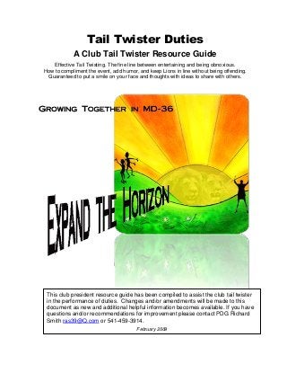 Tail Twister Duties
A Club Tail Twister Resource Guide
Effective Tail Twisting. The fine line between entertaining and being obnoxious.
How to compliment the event, add humor, and keep Lions in line without being offending.
Guaranteed to put a smile on your face and thoughts with ideas to share with others.
This club president resource guide has been compiled to assist the club tail twister
in the performance of duties. Changes and/or amendments will be made to this
document as new and additional helpful information becomes available. If you have
questions and/or recommendations for improvement please contact PDG Richard
Smith ras39@Q.com or 541-459-3914.
February 2009
 