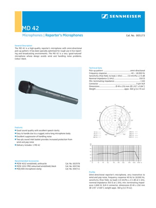 MD 42
        Microphones | Reporter‘s Microphones                                                                                                     Cat. No. 005173


General Description
The MD 42 is a high-quality reporter’s microphone with omni-directional
pick-up pattern. It has been specially optimised for rough use in live report-
ing and broadcasting environments. The MD 42 is a very ‘good-natured’
microphone whose design avoids wind and handling noise problems.
Colour: black.



                                                                                 Technical Data
                                                                                 Pick-up pattern ...................................................... omni-directional
                                                                                 Frequency response ................................................. 40 – 18,000 Hz
                                                                                 Sensitivity (free field, no load, 1 kHz) .......... 2.0 mV/Pa ± 2.5 dB
                                                                                 Nominal impedance (1 kHz)................................................... 350
                                                                                 Min. terminating impedance ..................................................... 1 k
                                                                                 Connector ............................................................................ 3-pin XLR
                                                                                 Dimensions ................................ Ø 49 x 250 mm (Ø 1.93˝ x 9.84˝)
                                                                                 Weight .......................................................... appx. 360 g (12.70 oz)




Features
  Good sound quality with excellent speech clarity
  Easy to handle due to a rugged, extra-long microphone body
  Excellent suppression of handling noise
  Two-ply sound inlet basket provides increased protection from
  wind and pop noise
  Delivery includes: 1 MD 42




Recommended Accessories
  MZW 4032 windshield, anthracite                          Cat. No. 002978
  MZW 1032-PRO velourised windshield, black                Cat. No. 003746
  MZQ 800 microphone clamp                                 Cat. No. 004711
                                                                                 Profile
                                                                                 Omni-directional reporter’s microphone, very insensitive to
                                                                                 wind and pop noise, frequency response 40 Hz to 18,000 Hz,
                                                                                 sensitivity (free field, no load) 2.0 mV/Pa ± 2.5 dB at 1 kHz,
                                                                                 nominal impedance 350 at 1 kHz, min. terminating imped-
                                                                                 ance 1,000 , XLR-3 connector, dimensions Ø 49 x 250 mm
                                                                                 (Ø 1.93˝ x 9.84˝), weight appx. 360 g (12.70 oz).
 