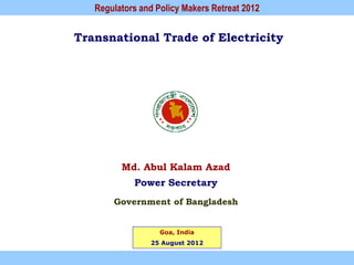Regulators and Policy Makers Retreat 2012


Transnational Trade of Electricity




         Md. Abul Kalam Azad
            Power Secretary
       Government of Bangladesh


                   Goa, India
                25 August 2012
 
