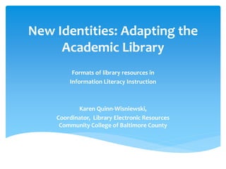 New Identities: Adapting the 
Academic Library 
Formats of library resources in 
Information Literacy Instruction 
Karen Quinn-Wisniewski, 
Coordinator, Library Electronic Resources 
Community College of Baltimore County 
 