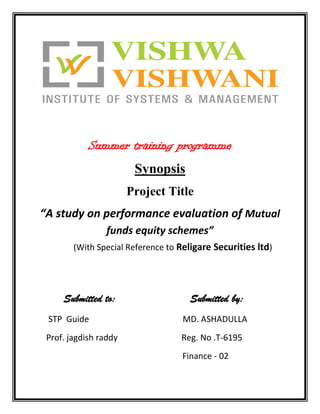 Summer training programme<br />Synopsis<br />Project Title<br />“A study on performance evaluation of Mutual funds equity schemes”<br />                 (With Special Reference to Religare Securities ltd)<br />        Submitted to:                       Submitted by:    <br />     STP  Guide                                            MD. ASHADULLA<br />    Prof. jagdish raddy                              Reg. No .T-6195<br />                                                                    Finance - 02<br />Contents<br />,[object Object]