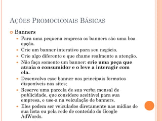 AÇÕES PROMOCIONAIS BÁSICAS
 Banners
 Para uma pequena empresa os banners são uma boa
opção.
 Crie um banner interativo para seu negócio.
 Crie algo diferente e que chame realmente a atenção.
 Não faça somente um banner: crie uma peça que
atraia o consumidor e o leve a interagir com
ela.
 Desenvolva esse banner nos principais formatos
disponíveis nos sites;
 Reserve uma parcela de sua verba mensal de
publicidade, que considere aceitável para sua
empresa, e use-a na veiculação de banners.
 Eles podem ser veiculados diretamente nas mídias de
sua lista ou pela rede de conteúdo do Google
AdWords.
 