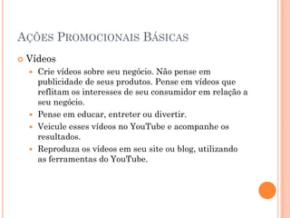 AÇÕES PROMOCIONAIS BÁSICAS
 Vídeos
 Crie vídeos sobre seu negócio. Não pense em
publicidade de seus produtos. Pense em vídeos que
reflitam os interesses de seu consumidor em relação a
seu negócio.
 Pense em educar, entreter ou divertir.
 Veicule esses vídeos no YouTube e acompanhe os
resultados.
 Reproduza os vídeos em seu site ou blog, utilizando
as ferramentas do YouTube.
 