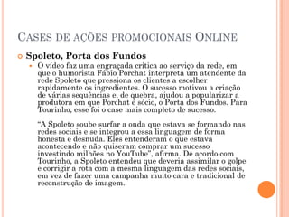CASES DE AÇÕES PROMOCIONAIS ONLINE
 Spoleto, Porta dos Fundos
 O vídeo faz uma engraçada crítica ao serviço da rede, em
que o humorista Fábio Porchat interpreta um atendente da
rede Spoleto que pressiona os clientes a escolher
rapidamente os ingredientes. O sucesso motivou a criação
de várias sequências e, de quebra, ajudou a popularizar a
produtora em que Porchat é sócio, o Porta dos Fundos. Para
Tourinho, esse foi o case mais completo de sucesso.
“A Spoleto soube surfar a onda que estava se formando nas
redes sociais e se integrou a essa linguagem de forma
honesta e desnuda. Eles entenderam o que estava
acontecendo e não quiseram comprar um sucesso
investindo milhões no YouTube”, afirma. De acordo com
Tourinho, a Spoleto entendeu que deveria assimilar o golpe
e corrigir a rota com a mesma linguagem das redes sociais,
em vez de fazer uma campanha muito cara e tradicional de
reconstrução de imagem.
 