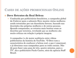 CASES DE AÇÕES PROMOCIONAIS ONLINE
 Dove Retratos da Real Beleza
 Conduzida por publicitários brasileiros, a campanha global
da Unilever para o sabonete Dove mostra várias mulheres
sendo retratadas por um desenhista forense, baseado nas
descrições das próprias mulheres e de outras pessoas.
Quando comparados, os retratos mais bonitos eram os
descritos por terceiros, revelando que as mulheres são
muito críticas em relação à própria imagem.
A campanha é a de maior audiência entre vídeos
publicitários da história do YouTube. “O Dove tem a
característica de enaltecer a beleza real, o que é emocional,
e já direciona suas campanhas para as redes sociais. Não
dá para fazer uma peça de três, quatro minutos, para a
TV”, diz o publicitário Paulo Castro, sócio da agência Staff
Brasil.
 