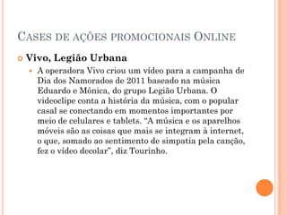 CASES DE AÇÕES PROMOCIONAIS ONLINE
 Vivo, Legião Urbana
 A operadora Vivo criou um vídeo para a campanha de
Dia dos Namorados de 2011 baseado na música
Eduardo e Mônica, do grupo Legião Urbana. O
videoclipe conta a história da música, com o popular
casal se conectando em momentos importantes por
meio de celulares e tablets. “A música e os aparelhos
móveis são as coisas que mais se integram à internet,
o que, somado ao sentimento de simpatia pela canção,
fez o vídeo decolar”, diz Tourinho.
 