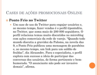 CASES DE AÇÕES PROMOCIONAIS ONLINE
 Ponto Frio no Twitter
 Um case de uso do Twitter para engajar usuários e,
ao mesmo tempo, fazer vendas é o perfil @pontofrio,
no Twitter, que soma mais de 200 000 seguidores. O
perfil relaciona temas muito discutidos no microblog
com ações comerciais da rede de varejo. “Quando todo
mundo discutia a gravidez da Paloma, na novela das
9, o Ponto Frio publicou uma mensagem de parabéns
e, ao mesmo tempo, um link para um saldão de
fraldas”, diz Alexandre. Para o especialista, o perfil
explora com sucesso a ideia de participar das
conversas dos usuários, de forma pertinente e bem-
humorada. “O anunciante não pode ser invasivo
demais”, afirma.
 