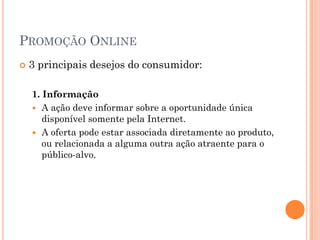 PROMOÇÃO ONLINE
 3 principais desejos do consumidor:
1. Informação
 A ação deve informar sobre a oportunidade única
disponível somente pela Internet.
 A oferta pode estar associada diretamente ao produto,
ou relacionada a alguma outra ação atraente para o
público-alvo.
 