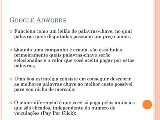 GOOGLE ADWORDS
 Funciona como um leilão de palavras-chave, no qual
palavras mais disputadas possuem um preço maior;
 Quando uma campanha é criada, são escolhidas
primeiramente quais palavras-chave serão
selecionadas e o valor que você aceita pagar por estas
palavras;
 Uma boa estratégia consiste em conseguir descobrir
as melhores palavras chave ao melhor custo possível
para seu nicho de mercado;
 O maior diferencial é que você só paga pelos anúncios
que são clicados, independente do número de
veiculações (Pay Per Click);
 