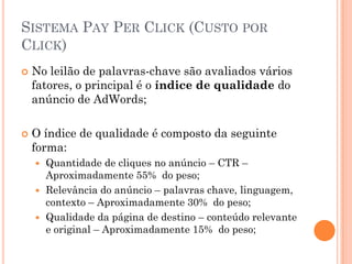 SISTEMA PAY PER CLICK (CUSTO POR
CLICK)
 No leilão de palavras-chave são avaliados vários
fatores, o principal é o índice de qualidade do
anúncio de AdWords;
 O índice de qualidade é composto da seguinte
forma:
 Quantidade de cliques no anúncio – CTR –
Aproximadamente 55% do peso;
 Relevância do anúncio – palavras chave, linguagem,
contexto – Aproximadamente 30% do peso;
 Qualidade da página de destino – conteúdo relevante
e original – Aproximadamente 15% do peso;
 