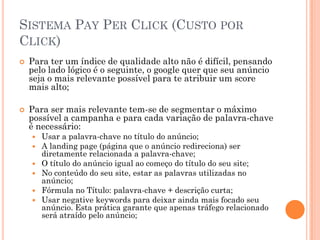SISTEMA PAY PER CLICK (CUSTO POR
CLICK)
 Para ter um índice de qualidade alto não é difícil, pensando
pelo lado lógico é o seguinte, o google quer que seu anúncio
seja o mais relevante possível para te atribuir um score
mais alto;
 Para ser mais relevante tem-se de segmentar o máximo
possível a campanha e para cada variação de palavra-chave
é necessário:
 Usar a palavra-chave no título do anúncio;
 A landing page (página que o anúncio redireciona) ser
diretamente relacionada a palavra-chave;
 O título do anúncio igual ao começo do título do seu site;
 No conteúdo do seu site, estar as palavras utilizadas no
anúncio;
 Fórmula no Título: palavra-chave + descrição curta;
 Usar negative keywords para deixar ainda mais focado seu
anúncio. Esta prática garante que apenas tráfego relacionado
será atraído pelo anúncio;
 
