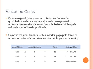 VALOR DO CLICK
 Supondo que 3 pessoas – com diferentes índices de
qualidade – deêm o mesmo valor de lance o preço do
anúncio será o valor do anunciante de baixo dividido pelo
valor do seu índice de qualidade;
 Como só existem 3 anunciantes, o valor pago pelo terceiro
anunciante é o valor mínimo determinado para este leilão;
Lance Máximo Índ. de Qualidade Rank Custo por Click
4,00 X 8 = 32 24 / 8 = 3,00
4,00 X 6 = 24 12 / 6 = 2,00
4,00 x 3 = 12 Preço mínimo
 
