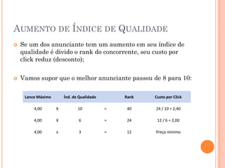 AUMENTO DE ÍNDICE DE QUALIDADE
 Se um dos anunciante tem um aumento em seu índice de
qualidade é divido o rank do concorrente, seu custo por
click reduz (desconto);
 Vamos supor que o melhor anunciante passou de 8 para 10:
Lance Máximo Índ. de Qualidade Rank Custo por Click
4,00 X 10 = 40 24 / 10 = 2,40
4,00 X 6 = 24 12 / 6 = 2,00
4,00 x 3 = 12 Preço mínimo
 