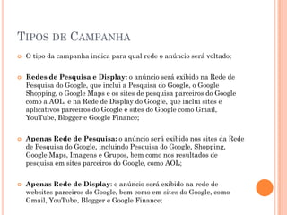 TIPOS DE CAMPANHA
 O tipo da campanha indica para qual rede o anúncio será voltado;
 Redes de Pesquisa e Display: o anúncio será exibido na Rede de
Pesquisa do Google, que inclui a Pesquisa do Google, o Google
Shopping, o Google Maps e os sites de pesquisa parceiros do Google
como a AOL, e na Rede de Display do Google, que inclui sites e
aplicativos parceiros do Google e sites do Google como Gmail,
YouTube, Blogger e Google Finance;
 Apenas Rede de Pesquisa: o anúncio será exibido nos sites da Rede
de Pesquisa do Google, incluindo Pesquisa do Google, Shopping,
Google Maps, Imagens e Grupos, bem como nos resultados de
pesquisa em sites parceiros do Google, como AOL;
 Apenas Rede de Display: o anúncio será exibido na rede de
websites parceiros do Google, bem como em sites do Google, como
Gmail, YouTube, Blogger e Google Finance;
 