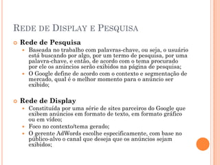 REDE DE DISPLAY E PESQUISA
 Rede de Pesquisa
 Baseada no trabalho com palavras-chave, ou seja, o usuário
está buscando por algo, por um termo de pesquisa, por uma
palavra-chave, e então, de acordo com o tema procurado
por ele os anúncios serão exibidos na página de pesquisa;
 O Google define de acordo com o contexto e segmentação de
mercado, qual é o melhor momento para o anúncio ser
exibido;
 Rede de Display
 Constituída por uma série de sites parceiros do Google que
exibem anúncios em formato de texto, em formato gráfico
ou em vídeo;
 Foco no contexto/tema gerado;
 O gerente AdWords escolhe especificamente, com base no
público-alvo o canal que deseja que os anúncios sejam
exibidos;
 