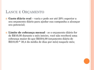 LANCE E ORÇAMENTO
 Gasto diário real – varia e pode ser até 20% superior a
seu orçamento diário para ajudar sua campanha a alcançar
seu potencial;
 Limite de cobrança mensal - se o orçamento diário for
de R$10,00 durante o mês inteiro, você não receberá uma
cobrança maior do que R$304,00 (orçamento diário de
R$10,00 * 30,4 da média de dias por mês) naquele mês;
 