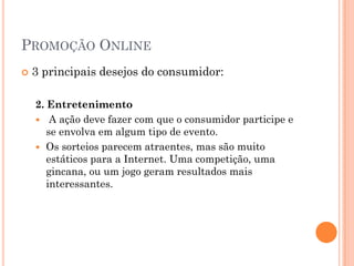 PROMOÇÃO ONLINE
 3 principais desejos do consumidor:
2. Entretenimento
 A ação deve fazer com que o consumidor participe e
se envolva em algum tipo de evento.
 Os sorteios parecem atraentes, mas são muito
estáticos para a Internet. Uma competição, uma
gincana, ou um jogo geram resultados mais
interessantes.
 