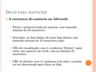 DICAS PARA ANÚNCIOS
 A estrutura do anúncio no Adwords
 Título: a primeira linha do anúncio, com tamanho
máximo de 25 caracteres;
 Descrição: as duas linhas de texto logo abaixo, com
tamanho máximo de 35 caracteres cada;
 URL de visualização: esse é o endereço “fictício”, mais
curto, que aparece em verde, com no máximo 35
caracteres;
 URL de destino: esse é o endereço real onde o usuário
vai ser direcionado após clicar no link;
 