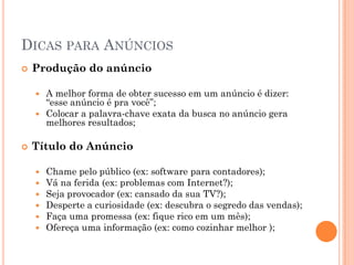 DICAS PARA ANÚNCIOS
 Produção do anúncio
 A melhor forma de obter sucesso em um anúncio é dizer:
“esse anúncio é pra você”;
 Colocar a palavra-chave exata da busca no anúncio gera
melhores resultados;
 Título do Anúncio
 Chame pelo público (ex: software para contadores);
 Vá na ferida (ex: problemas com Internet?);
 Seja provocador (ex: cansado da sua TV?);
 Desperte a curiosidade (ex: descubra o segredo das vendas);
 Faça uma promessa (ex: fique rico em um mês);
 Ofereça uma informação (ex: como cozinhar melhor );
 