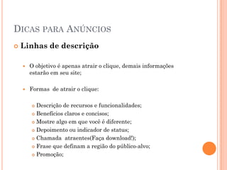 DICAS PARA ANÚNCIOS
 Linhas de descrição
 O objetivo é apenas atrair o clique, demais informações
estarão em seu site;
 Formas de atrair o clique:
 Descrição de recursos e funcionalidades;
 Benefícios claros e concisos;
 Mostre algo em que você é diferente;
 Depoimento ou indicador de status;
 Chamada atraentes(Faça download!);
 Frase que definam a região do público-alvo;
 Promoção;
 