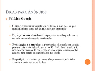 DICAS PARA ANÚNCIOS
 Política Google
 O Google possui uma política editorial e não aceita que
determinados tipos de anúncio sejam exibidos;
 Espaçamento: deve haver espaçamento adequado entre
as palavras e depois de pontuação;
 Pontuação e símbolos: a pontuação não pode ser usada
para atrair a atenção do usuário. O título do anúncio não
pode conter ponto de exclamação, e o anúncio pode conter
apenas um ponto de exclamação no total;
 Repetição: a mesma palavra não pode se repetir três
vezes ou mais em uma linha;
 