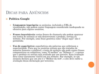 DICAS PARA ANÚNCIOS
 Política Google
 Linguagem imprópria: os anúncios, incluindo a URL de
visualização, não podem conter linguagem considerada inadequada ou
ofensiva para alguns usuários;
 Frases inaceitáveis: certas frases de chamariz não podem aparecer
nos textos do anúncio se não descreverem o produto, serviço ou
website. Por exemplo, uma frase genérica como “clique aqui” não é
permitida;
 Uso de superlativo: superlativos são palavras que enfatizam a
superioridade. Para que os usuários sintam que são tratados de
maneira honesta e confiável, o texto do anúncio não pode conter frases
comparativas ou subjetivas, como “O melhor” ou “Número 1″, a menos
que o produto ou serviço seja avaliado por um terceiro. Essa avaliação
deve estar claramente visível em seu website. Por exemplo, se um
anúncio declara que um site é o “Melhor da web”, o site deve exibir a
avaliação dessa declaração por terceiros;
 