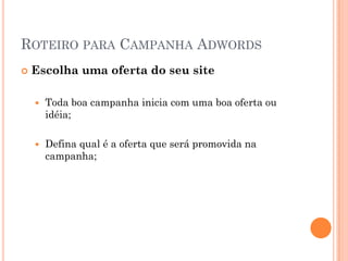 ROTEIRO PARA CAMPANHA ADWORDS
 Escolha uma oferta do seu site
 Toda boa campanha inicia com uma boa oferta ou
idéia;
 Defina qual é a oferta que será promovida na
campanha;
 
