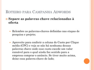 ROTEIRO PARA CAMPANHA ADWORDS
 Separe as palavras chave relacionadas à
oferta
 Relembre as palavras-chaves definidas nas etapas de
pesquisa e projeto;
 Aproveite para conferir a coluna do Custo por Clique
médio (CPC) e veja se não há nenhuma dessas
palavras chave onde esse custo excede um valor
razoável para o qual ainda faz sentido para a
empresa comprar o anúncio. Se tiver muito acima,
deixe essa palavra-chave de lado;
 