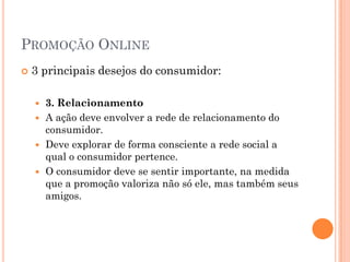 PROMOÇÃO ONLINE
 3 principais desejos do consumidor:
 3. Relacionamento
 A ação deve envolver a rede de relacionamento do
consumidor.
 Deve explorar de forma consciente a rede social a
qual o consumidor pertence.
 O consumidor deve se sentir importante, na medida
que a promoção valoriza não só ele, mas também seus
amigos.
 
