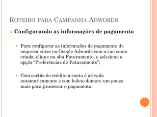 ROTEIRO PARA CAMPANHA ADWORDS
 Configurando as informações de pagamento
 Para configurar as informações de pagamento da
empresa entre no Google Adwords com a sua conta
criada, clique na aba Faturamento, e selecione a
opção “Preferências de Faturamento”;
 Com cartão de crédito a conta é ativada
automaticamente e com boleto demora um pouco
mais para processar o pagamento;
 