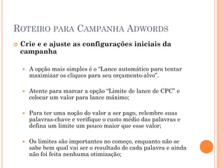 ROTEIRO PARA CAMPANHA ADWORDS
 Crie e e ajuste as configurações iniciais da
campanha
 A opção mais simples é o “Lance automático para tentar
maximizar os cliques para seu orçamento-alvo”.
 Atente para marcar a opção “Limite de lance de CPC” e
colocar um valor para lance máximo;
 Para ter uma noção do valor a ser pago, relembre suas
palavras-chave e verifique o custo médio das palavras e
defina um limite um pouco maior que esse valor;
 Os limites são importantes no começo, enquanto não se
sabe bem qual vai ser o resultado de cada palavra e ainda
não foi feita nenhuma otimização;
 